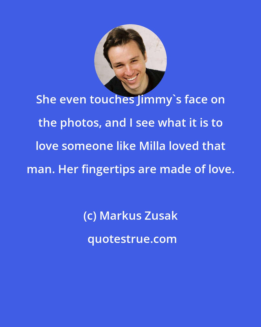 Markus Zusak: She even touches Jimmy's face on the photos, and I see what it is to love someone like Milla loved that man. Her fingertips are made of love.