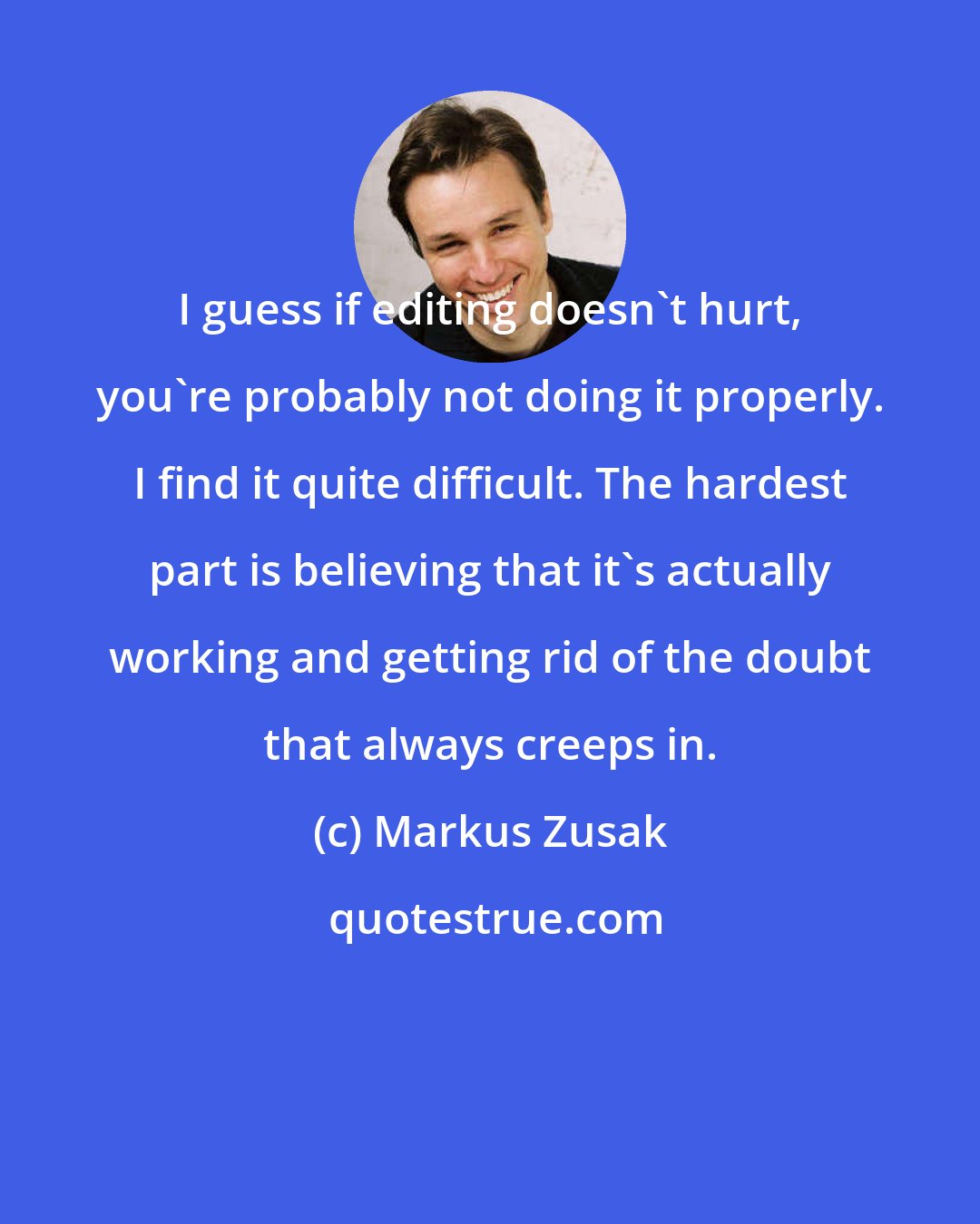 Markus Zusak: I guess if editing doesn't hurt, you're probably not doing it properly. I find it quite difficult. The hardest part is believing that it's actually working and getting rid of the doubt that always creeps in.