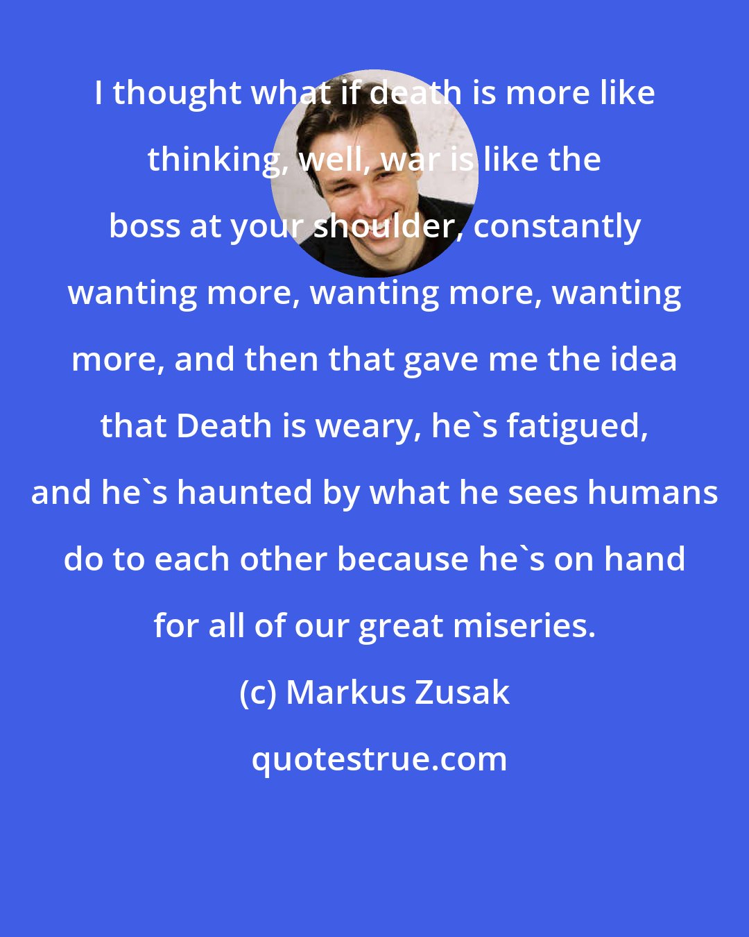 Markus Zusak: I thought what if death is more like thinking, well, war is like the boss at your shoulder, constantly wanting more, wanting more, wanting more, and then that gave me the idea that Death is weary, he's fatigued, and he's haunted by what he sees humans do to each other because he's on hand for all of our great miseries.