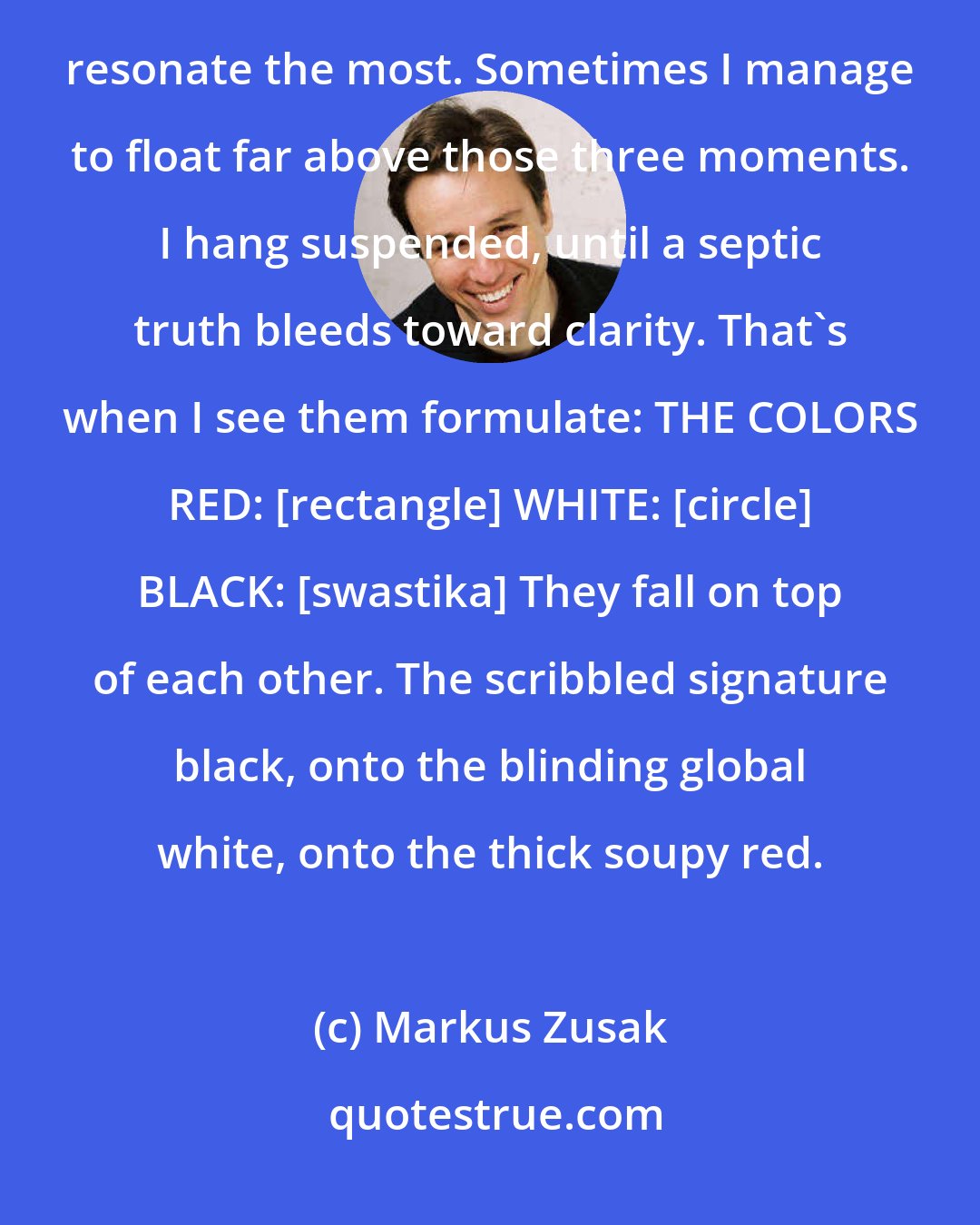 Markus Zusak: When I recollect her, I see a long list of colors, but it's the three in which I saw her in the flesh that resonate the most. Sometimes I manage to float far above those three moments. I hang suspended, until a septic truth bleeds toward clarity. That's when I see them formulate: THE COLORS RED: [rectangle] WHITE: [circle] BLACK: [swastika] They fall on top of each other. The scribbled signature black, onto the blinding global white, onto the thick soupy red.