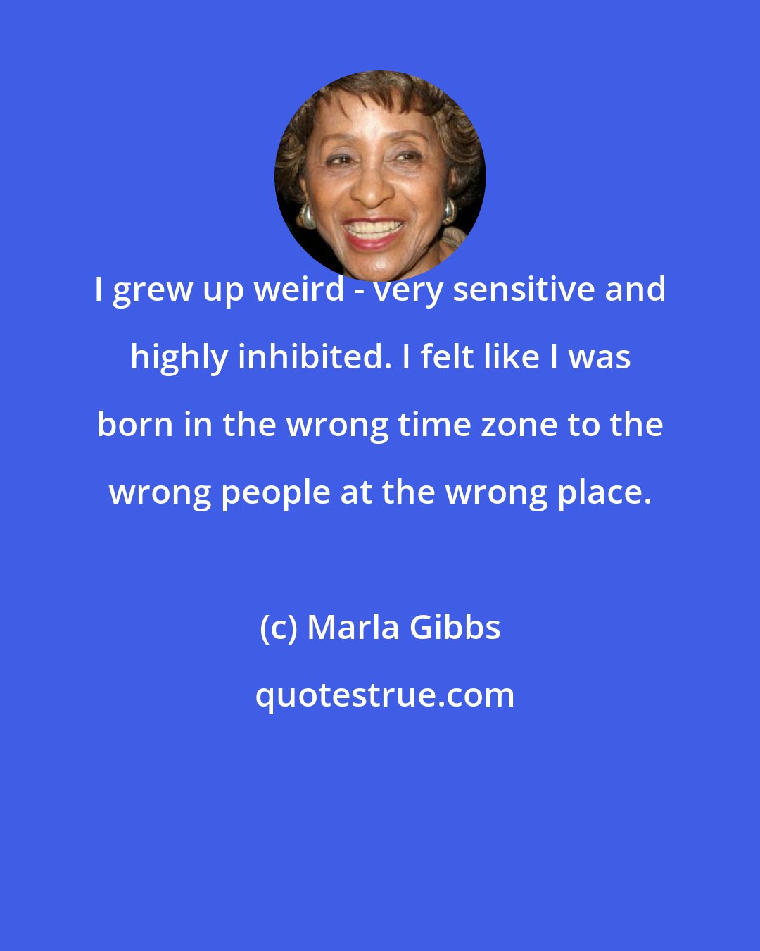 Marla Gibbs: I grew up weird - very sensitive and highly inhibited. I felt like I was born in the wrong time zone to the wrong people at the wrong place.