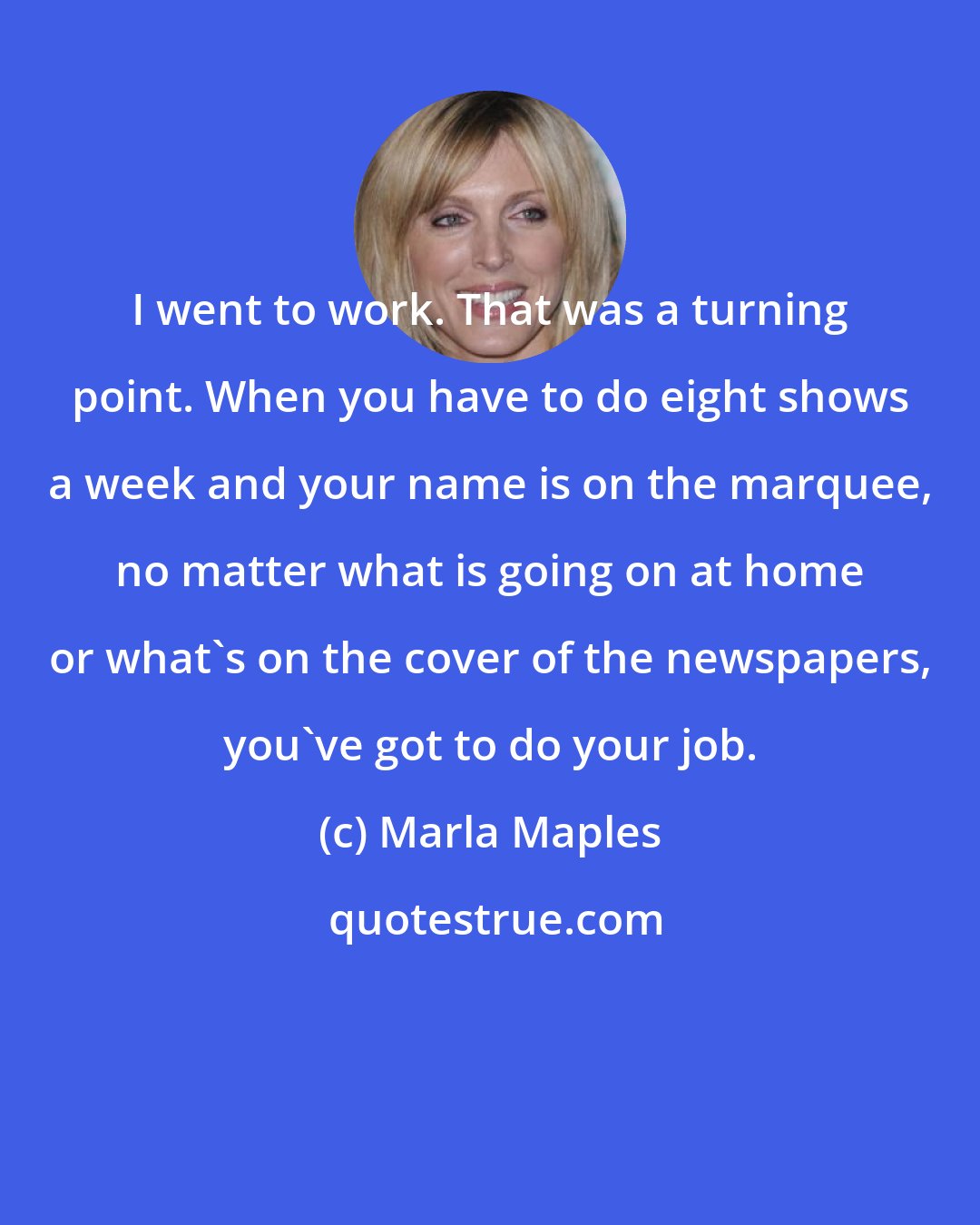 Marla Maples: I went to work. That was a turning point. When you have to do eight shows a week and your name is on the marquee, no matter what is going on at home or what's on the cover of the newspapers, you've got to do your job.