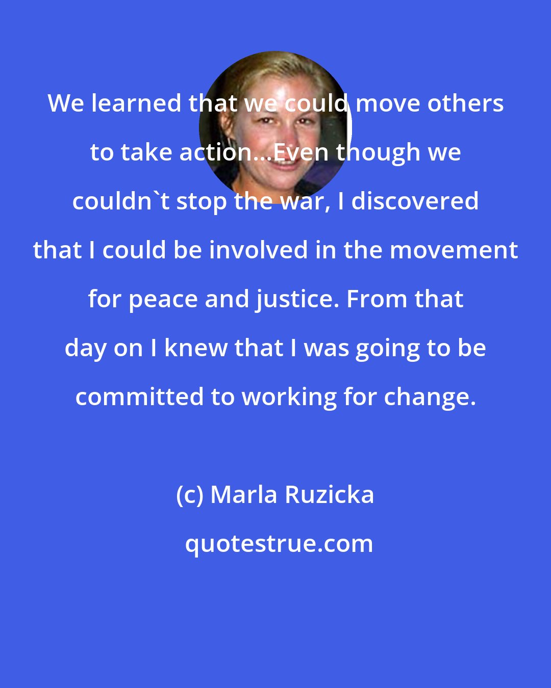 Marla Ruzicka: We learned that we could move others to take action...Even though we couldn't stop the war, I discovered that I could be involved in the movement for peace and justice. From that day on I knew that I was going to be committed to working for change.