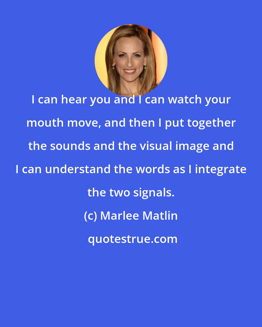 Marlee Matlin: I can hear you and I can watch your mouth move, and then I put together the sounds and the visual image and I can understand the words as I integrate the two signals.