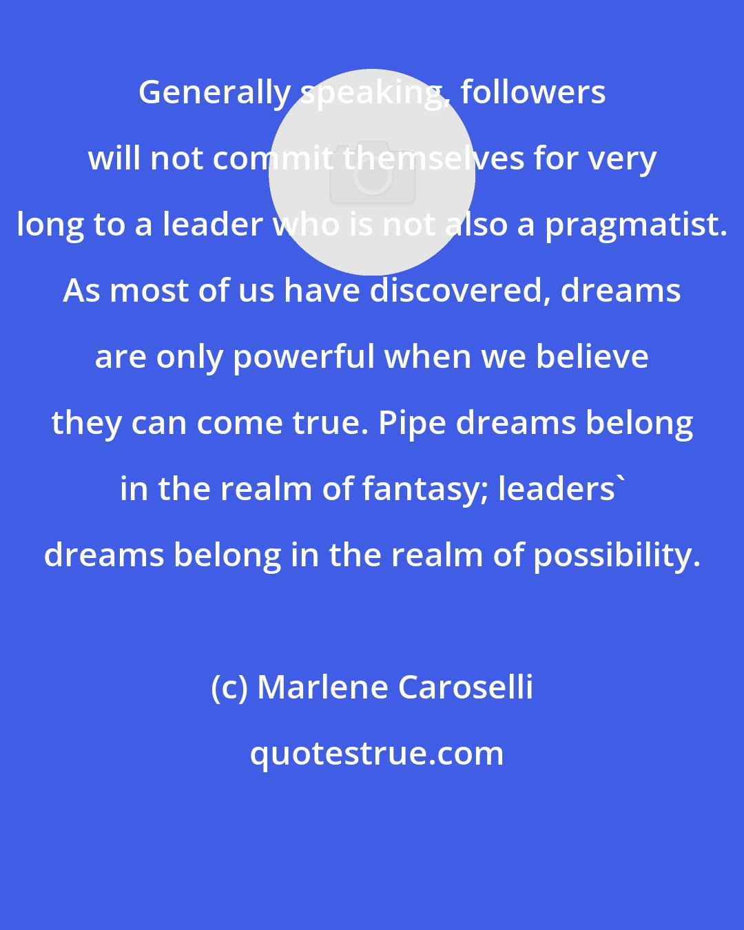 Marlene Caroselli: Generally speaking, followers will not commit themselves for very long to a leader who is not also a pragmatist. As most of us have discovered, dreams are only powerful when we believe they can come true. Pipe dreams belong in the realm of fantasy; leaders' dreams belong in the realm of possibility.