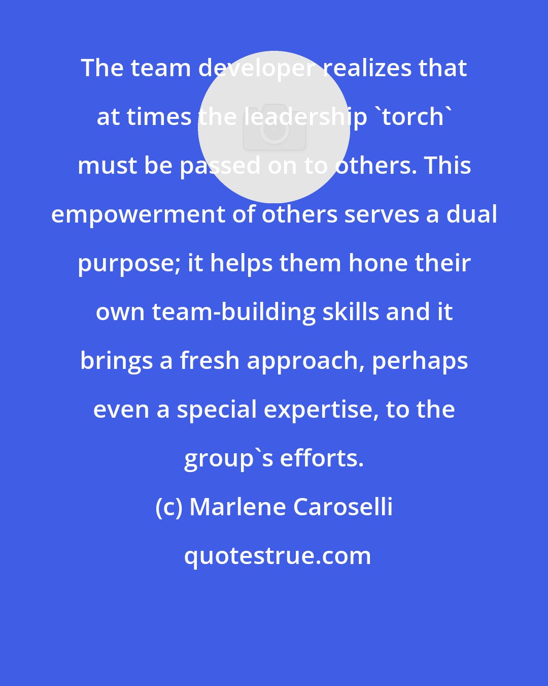 Marlene Caroselli: The team developer realizes that at times the leadership 'torch' must be passed on to others. This empowerment of others serves a dual purpose; it helps them hone their own team-building skills and it brings a fresh approach, perhaps even a special expertise, to the group's efforts.