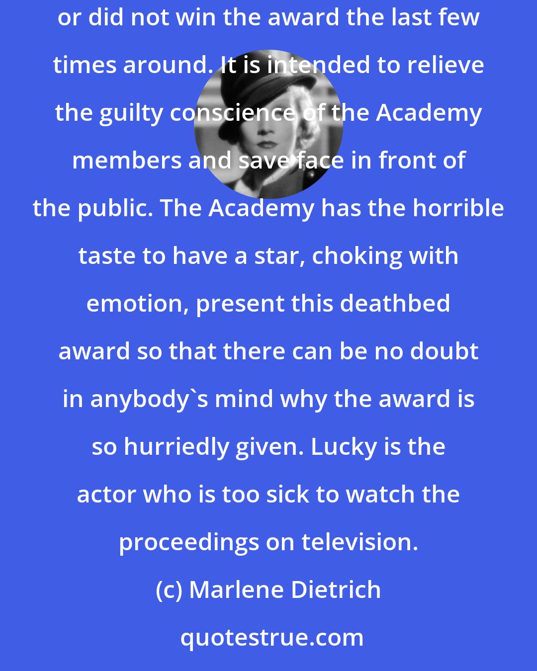 Marlene Dietrich: A new kind of award has been added -- the deathbed award. It is not an award of any kind. Either the recipient has not acted at all, or was not nominated, or did not win the award the last few times around. It is intended to relieve the guilty conscience of the Academy members and save face in front of the public. The Academy has the horrible taste to have a star, choking with emotion, present this deathbed award so that there can be no doubt in anybody's mind why the award is so hurriedly given. Lucky is the actor who is too sick to watch the proceedings on television.