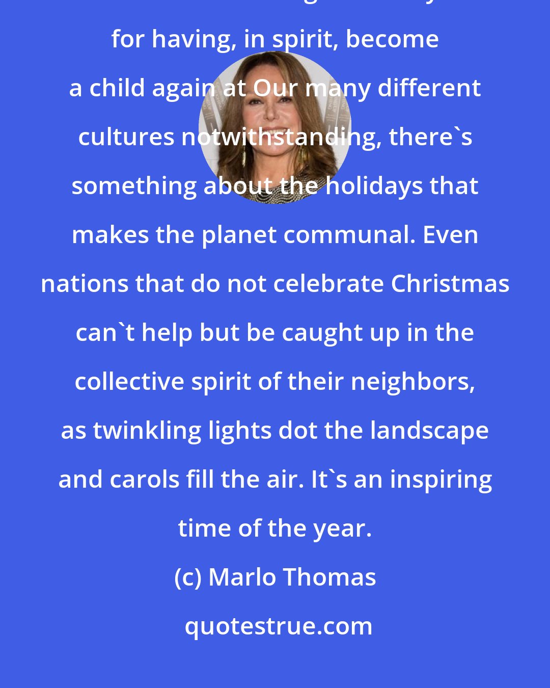 Marlo Thomas: Our hearts grow tender with childhood memories and love of kindred, and we are better throughout the year for having, in spirit, become a child again at Our many different cultures notwithstanding, there's something about the holidays that makes the planet communal. Even nations that do not celebrate Christmas can't help but be caught up in the collective spirit of their neighbors, as twinkling lights dot the landscape and carols fill the air. It's an inspiring time of the year.