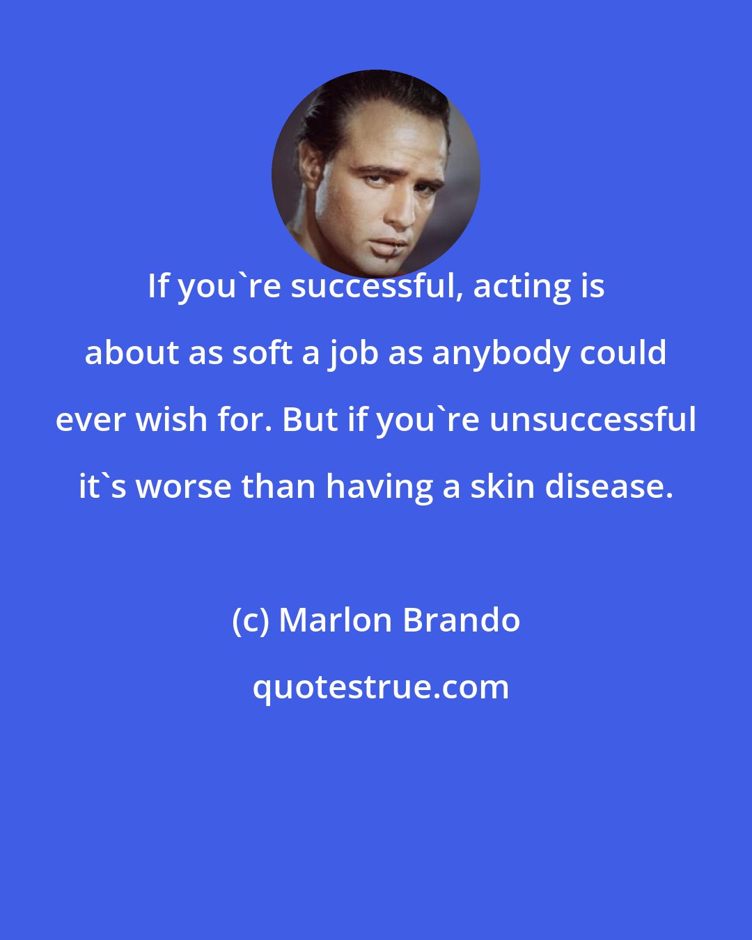 Marlon Brando: If you're successful, acting is about as soft a job as anybody could ever wish for. But if you're unsuccessful it's worse than having a skin disease.