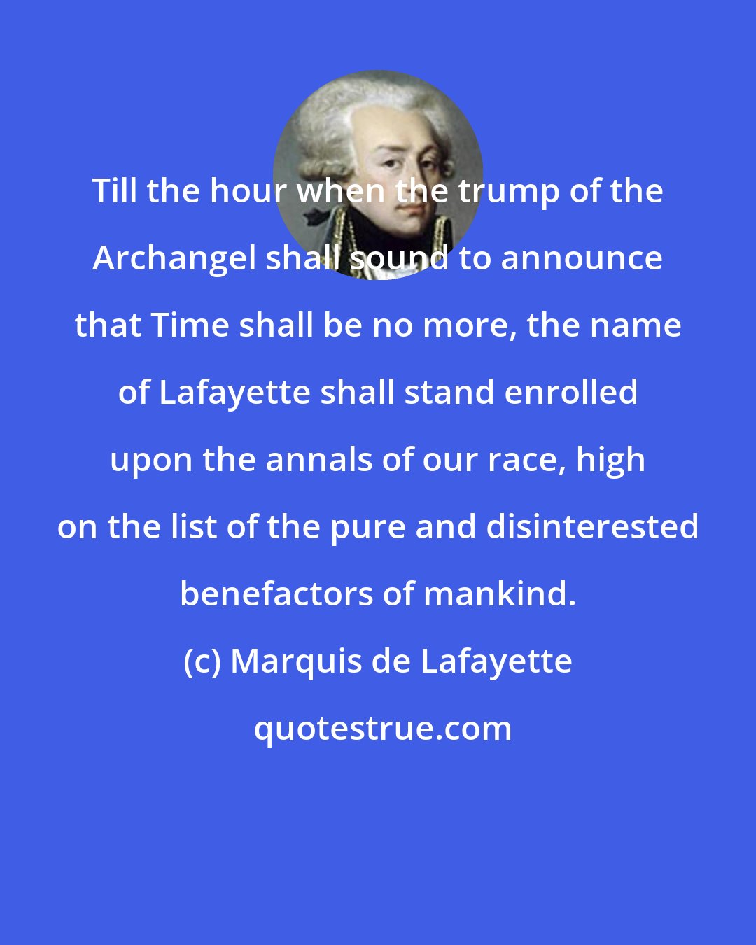 Marquis de Lafayette: Till the hour when the trump of the Archangel shall sound to announce that Time shall be no more, the name of Lafayette shall stand enrolled upon the annals of our race, high on the list of the pure and disinterested benefactors of mankind.