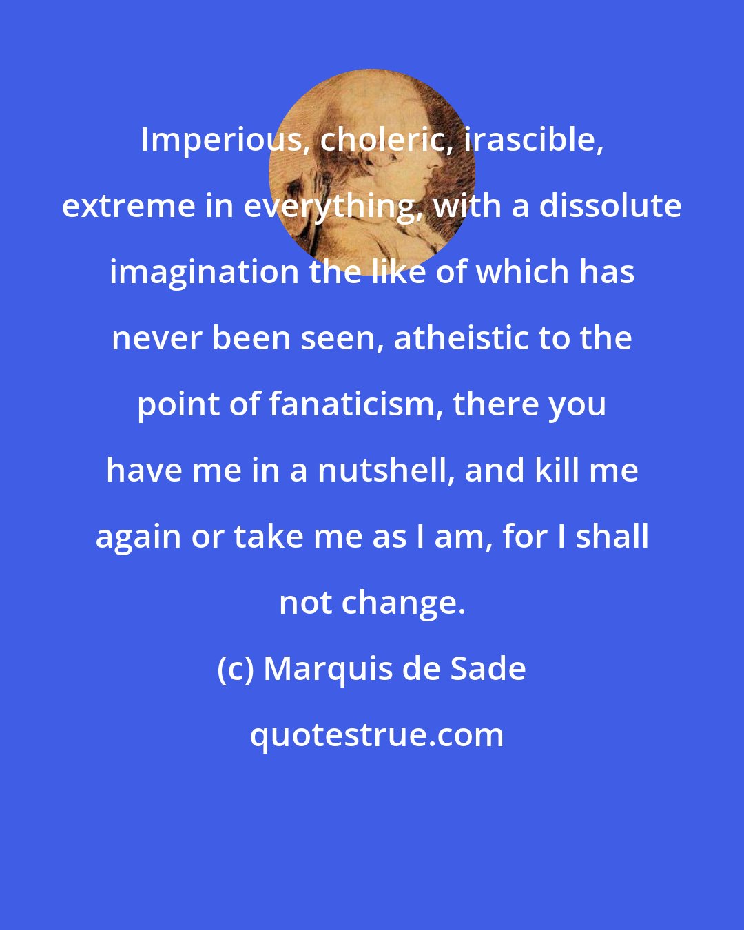 Marquis de Sade: Imperious, choleric, irascible, extreme in everything, with a dissolute imagination the like of which has never been seen, atheistic to the point of fanaticism, there you have me in a nutshell, and kill me again or take me as I am, for I shall not change.