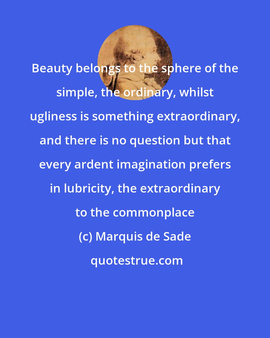Marquis de Sade: Beauty belongs to the sphere of the simple, the ordinary, whilst ugliness is something extraordinary, and there is no question but that every ardent imagination prefers in lubricity, the extraordinary to the commonplace