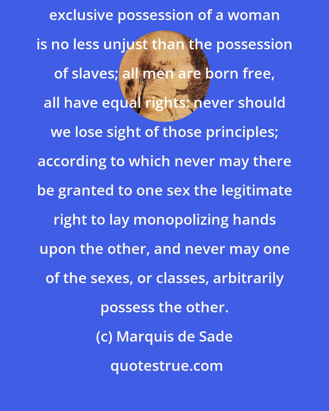 Marquis de Sade: Never may an act of possession be exercised upon a free being; the exclusive possession of a woman is no less unjust than the possession of slaves; all men are born free, all have equal rights: never should we lose sight of those principles; according to which never may there be granted to one sex the legitimate right to lay monopolizing hands upon the other, and never may one of the sexes, or classes, arbitrarily possess the other.