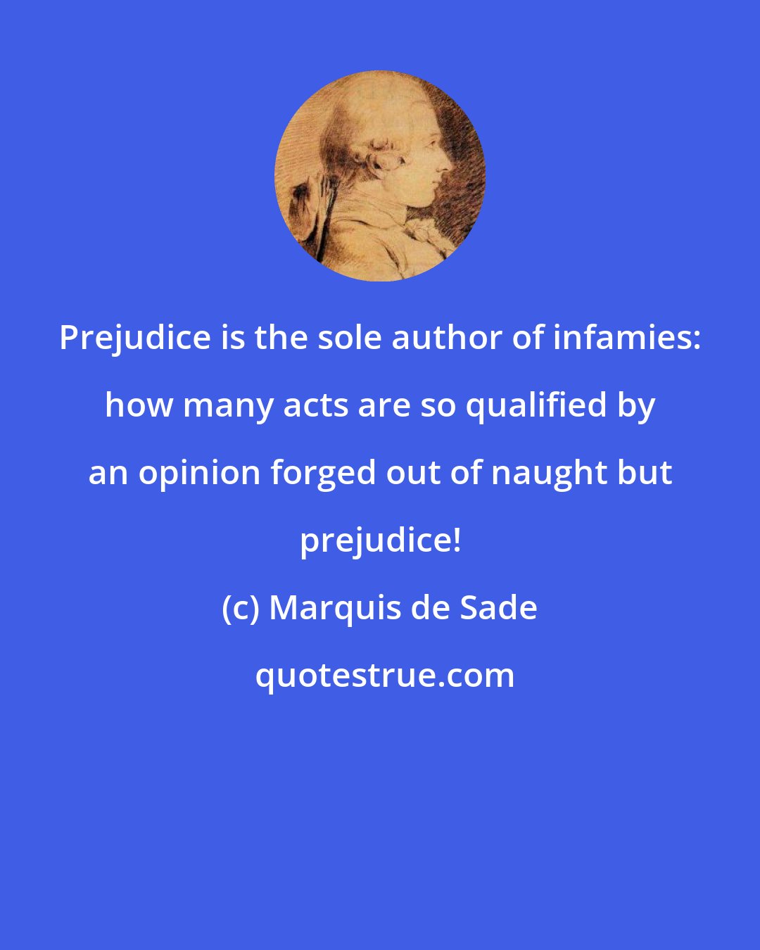 Marquis de Sade: Prejudice is the sole author of infamies: how many acts are so qualified by an opinion forged out of naught but prejudice!