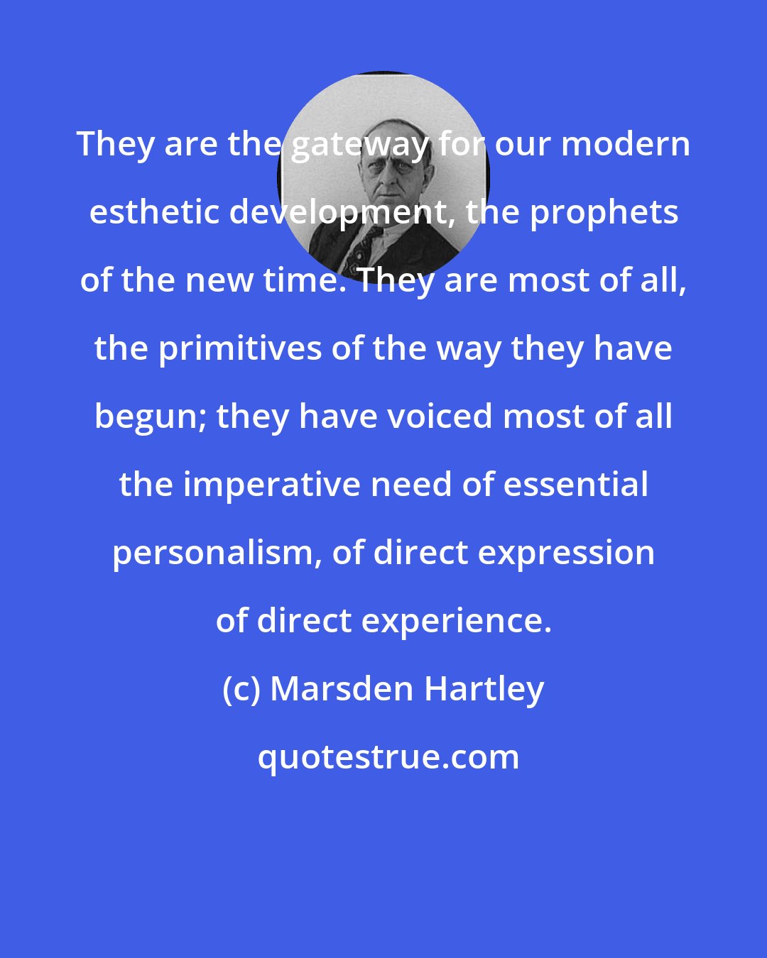 Marsden Hartley: They are the gateway for our modern esthetic development, the prophets of the new time. They are most of all, the primitives of the way they have begun; they have voiced most of all the imperative need of essential personalism, of direct expression of direct experience.