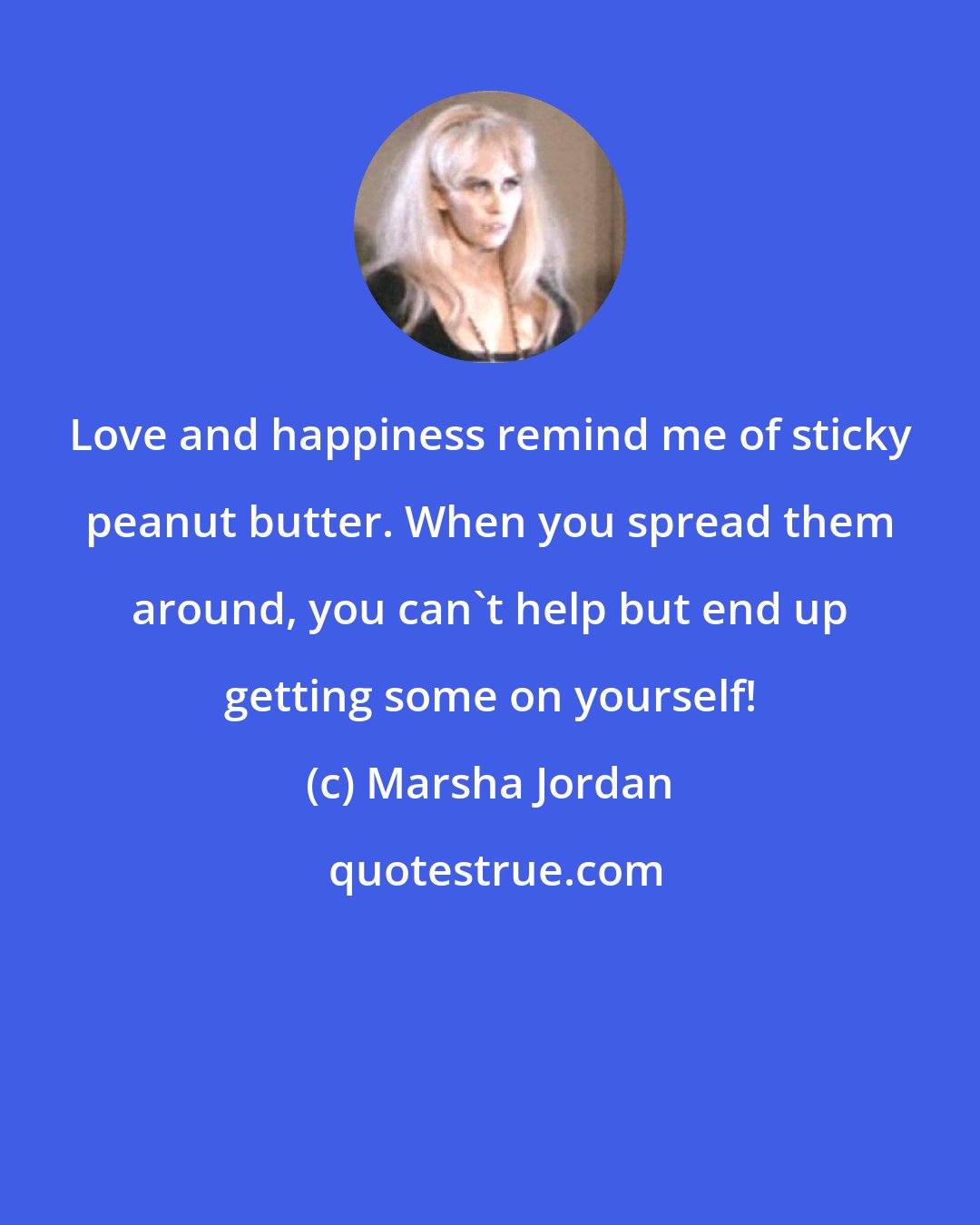 Marsha Jordan: Love and happiness remind me of sticky peanut butter. When you spread them around, you can't help but end up getting some on yourself!