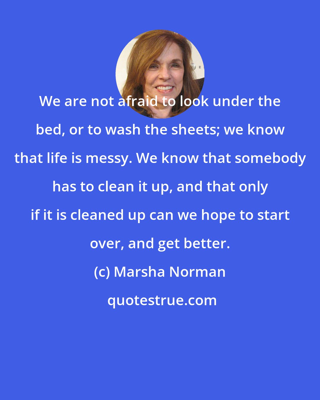 Marsha Norman: We are not afraid to look under the bed, or to wash the sheets; we know that life is messy. We know that somebody has to clean it up, and that only if it is cleaned up can we hope to start over, and get better.