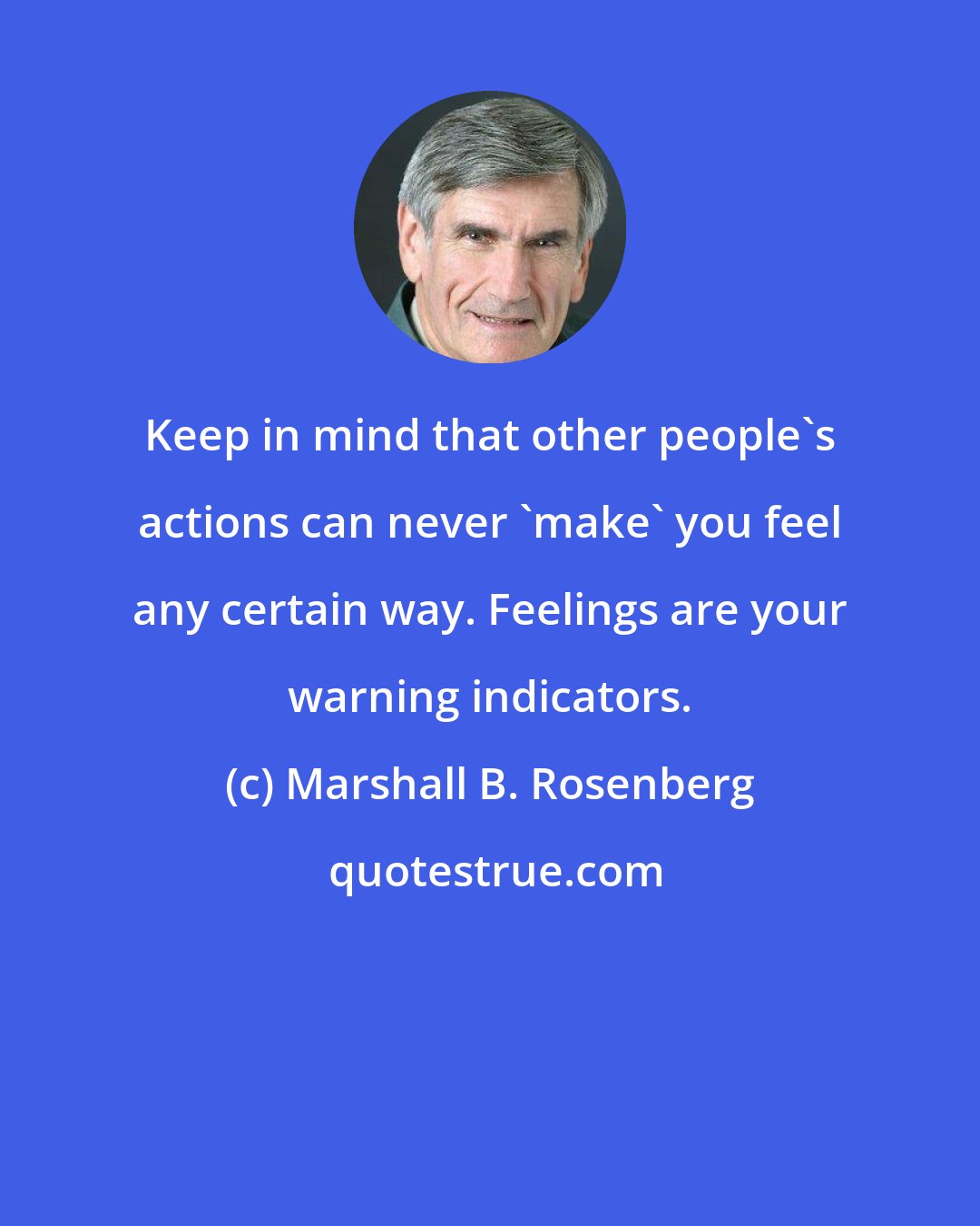 Marshall B. Rosenberg: Keep in mind that other people's actions can never 'make' you feel any certain way. Feelings are your warning indicators.
