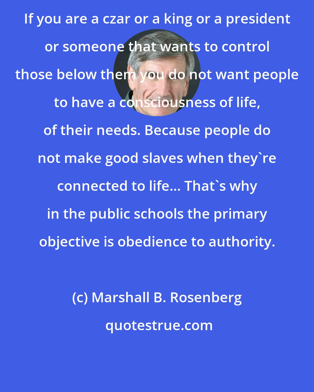Marshall B. Rosenberg: If you are a czar or a king or a president or someone that wants to control those below them you do not want people to have a consciousness of life, of their needs. Because people do not make good slaves when they're connected to life... That's why in the public schools the primary objective is obedience to authority.