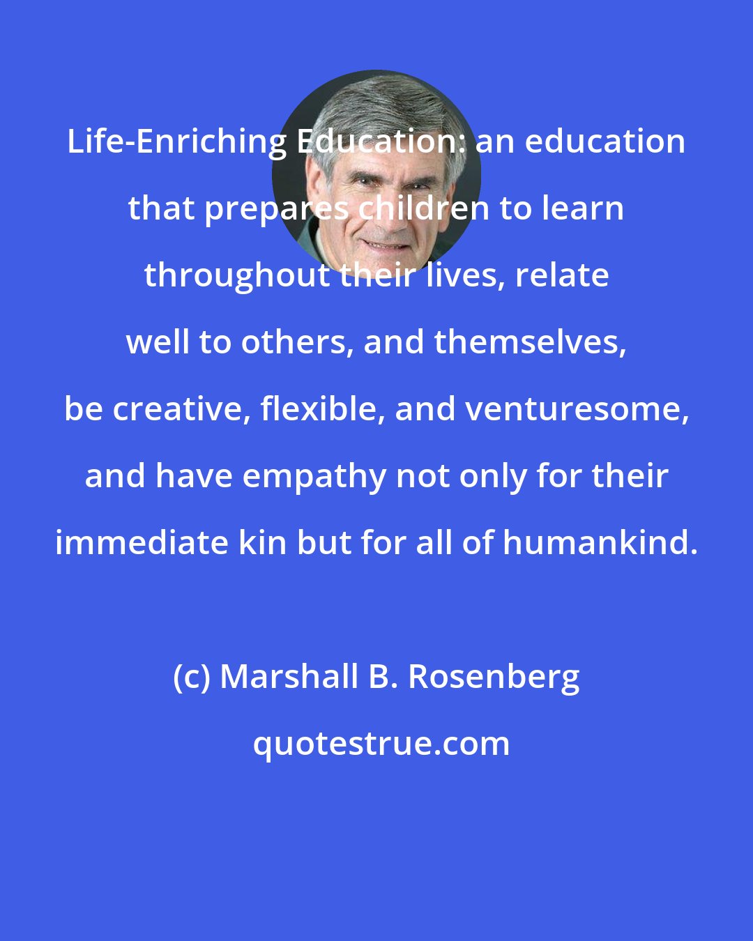 Marshall B. Rosenberg: Life-Enriching Education: an education that prepares children to learn throughout their lives, relate well to others, and themselves, be creative, flexible, and venturesome, and have empathy not only for their immediate kin but for all of humankind.