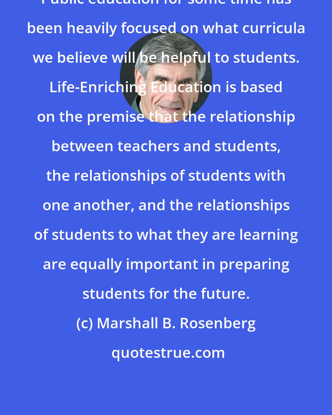 Marshall B. Rosenberg: Public education for some time has been heavily focused on what curricula we believe will be helpful to students. Life-Enriching Education is based on the premise that the relationship between teachers and students, the relationships of students with one another, and the relationships of students to what they are learning are equally important in preparing students for the future.