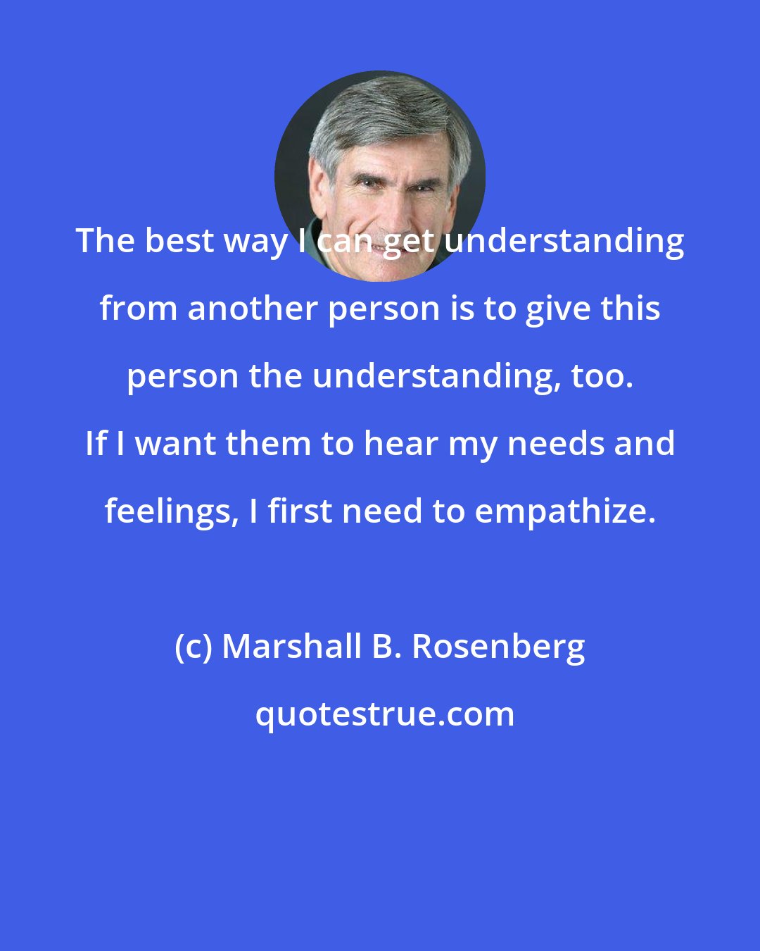 Marshall B. Rosenberg: The best way I can get understanding from another person is to give this person the understanding, too. If I want them to hear my needs and feelings, I first need to empathize.