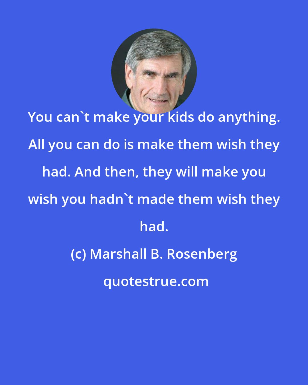 Marshall B. Rosenberg: You can't make your kids do anything. All you can do is make them wish they had. And then, they will make you wish you hadn't made them wish they had.