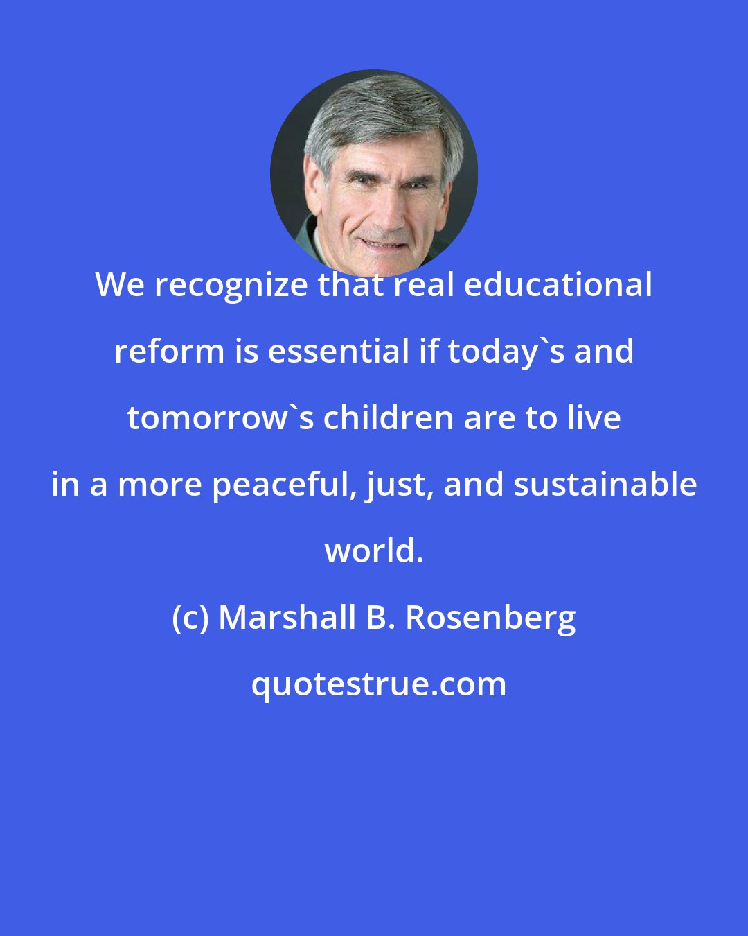 Marshall B. Rosenberg: We recognize that real educational reform is essential if today's and tomorrow's children are to live in a more peaceful, just, and sustainable world.