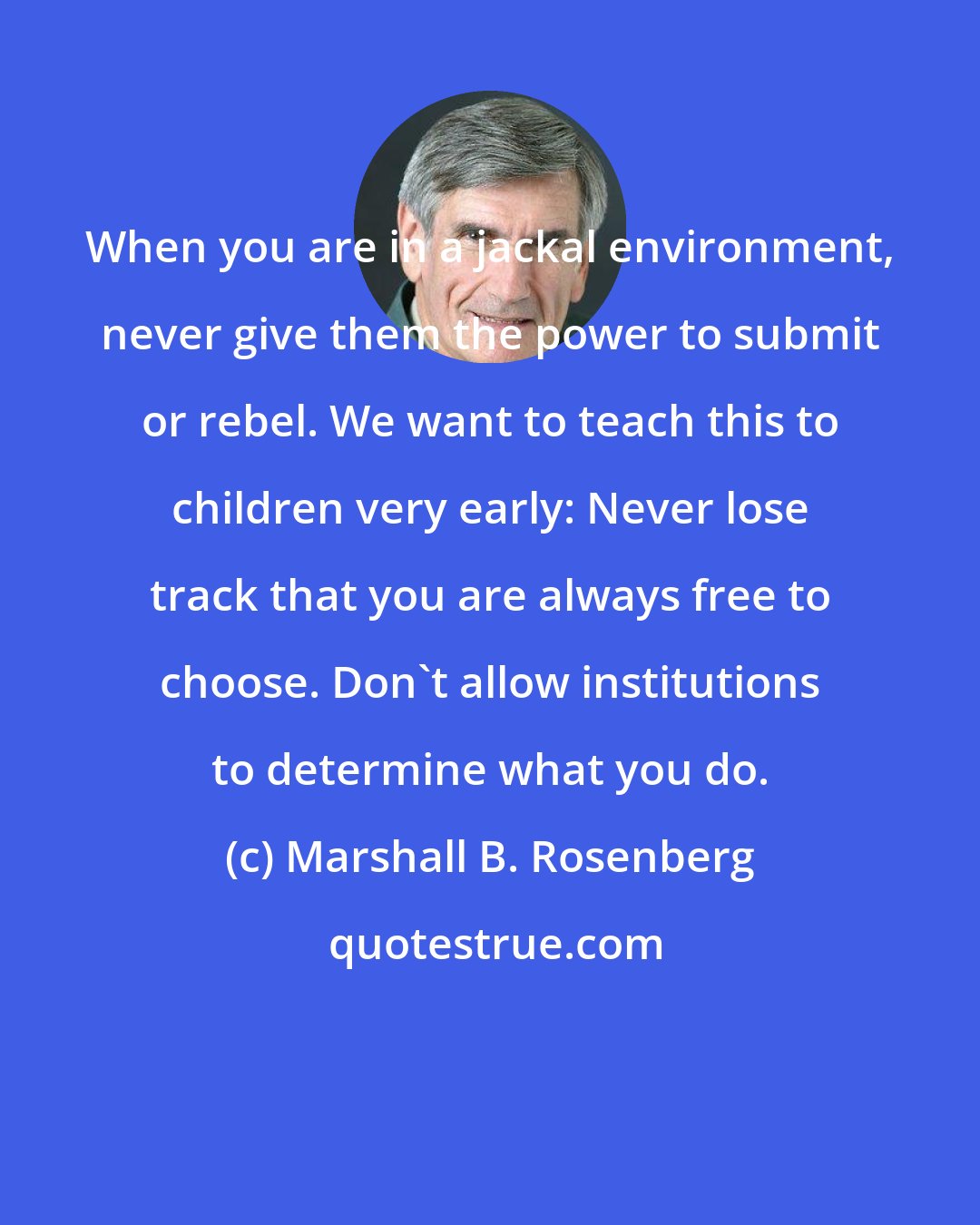 Marshall B. Rosenberg: When you are in a jackal environment, never give them the power to submit or rebel. We want to teach this to children very early: Never lose track that you are always free to choose. Don't allow institutions to determine what you do.