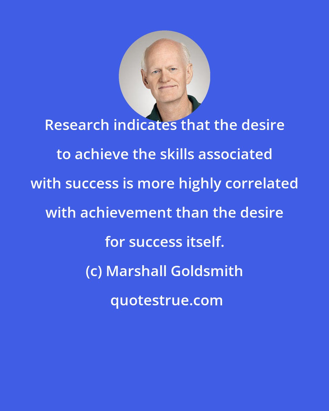 Marshall Goldsmith: Research indicates that the desire to achieve the skills associated with success is more highly correlated with achievement than the desire for success itself.
