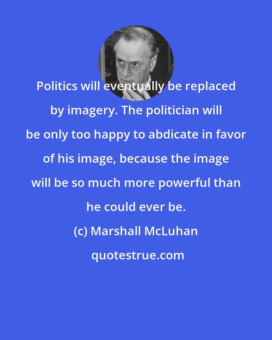 Marshall McLuhan: Politics will eventually be replaced by imagery. The politician will be only too happy to abdicate in favor of his image, because the image will be so much more powerful than he could ever be.