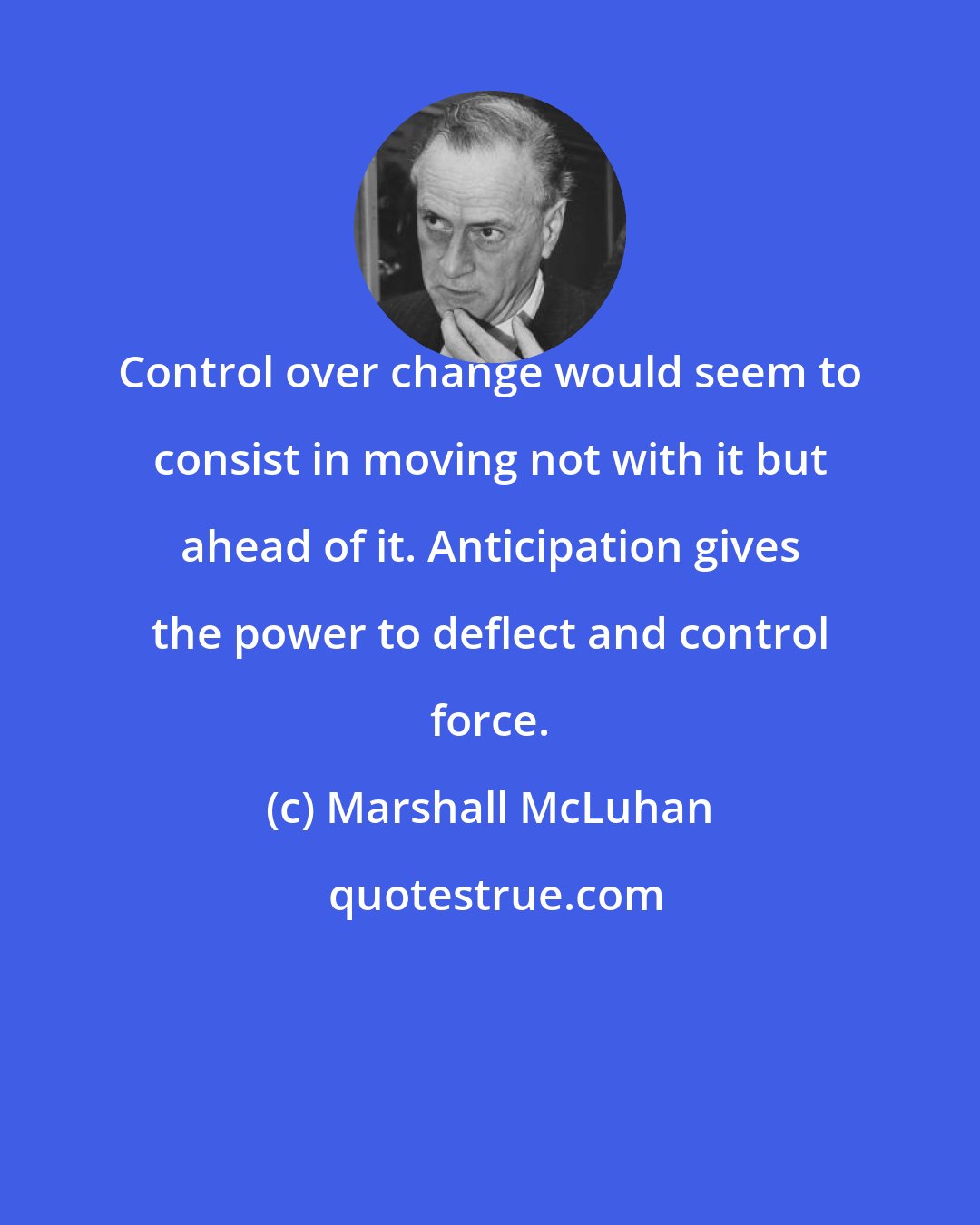 Marshall McLuhan: Control over change would seem to consist in moving not with it but ahead of it. Anticipation gives the power to deflect and control force.
