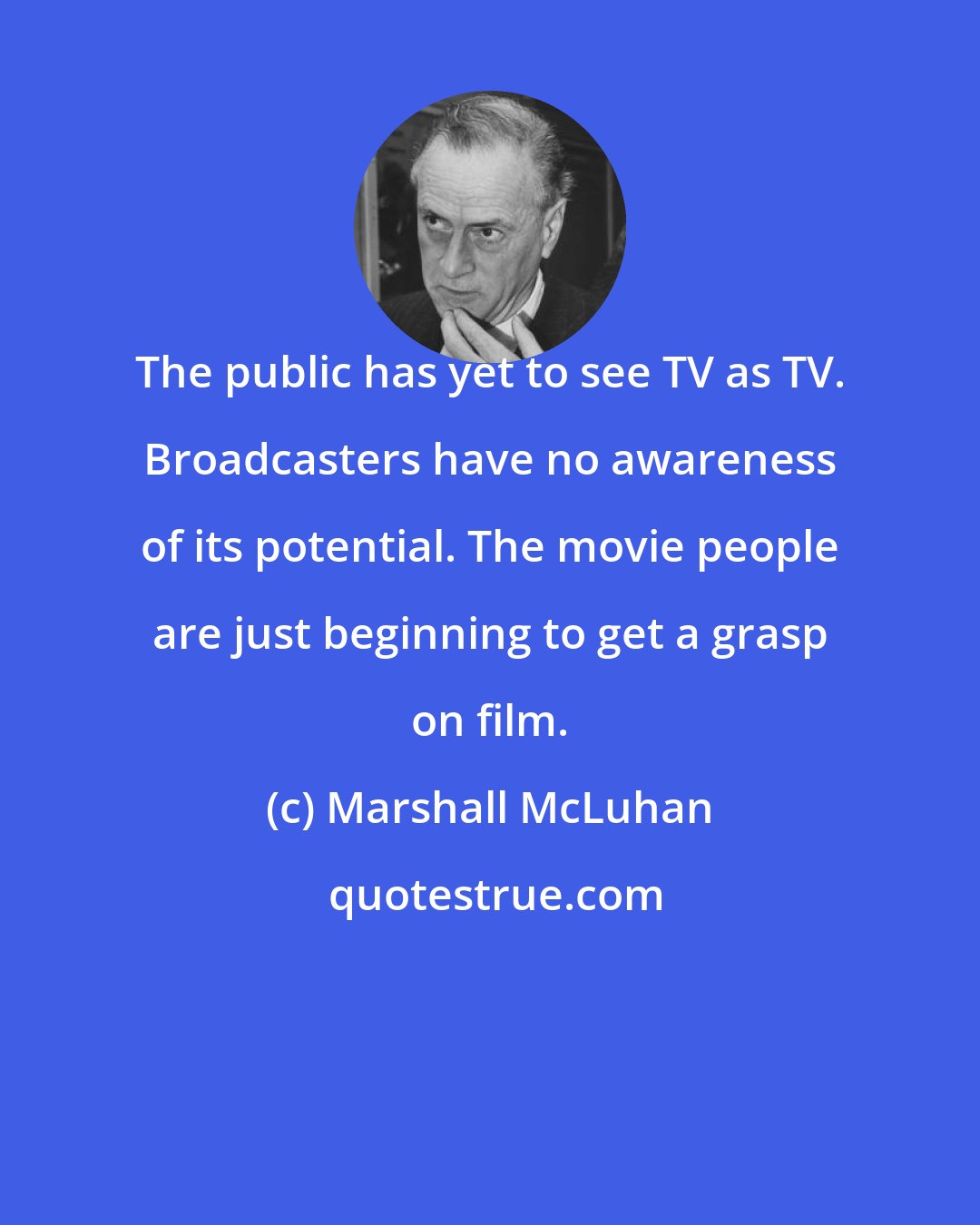 Marshall McLuhan: The public has yet to see TV as TV. Broadcasters have no awareness of its potential. The movie people are just beginning to get a grasp on film.