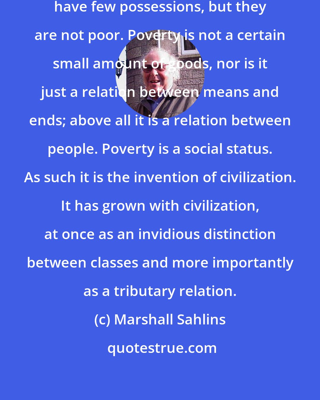 Marshall Sahlins: The world's most 'primitive' people have few possessions, but they are not poor. Poverty is not a certain small amount of goods, nor is it just a relation between means and ends; above all it is a relation between people. Poverty is a social status. As such it is the invention of civilization. It has grown with civilization, at once as an invidious distinction between classes and more importantly as a tributary relation.