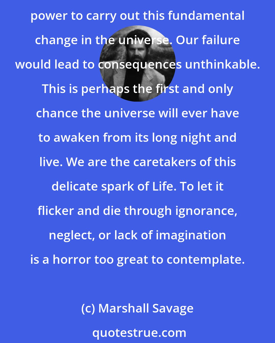 Marshall Savage: If we deny our awesome challenge; turn our backs on the living universe, and forsake our cosmic destiny, we will commit a crime of unutterable magnitude. Mankind alone has the power to carry out this fundamental change in the universe. Our failure would lead to consequences unthinkable. This is perhaps the first and only chance the universe will ever have to awaken from its long night and live. We are the caretakers of this delicate spark of Life. To let it flicker and die through ignorance, neglect, or lack of imagination is a horror too great to contemplate.