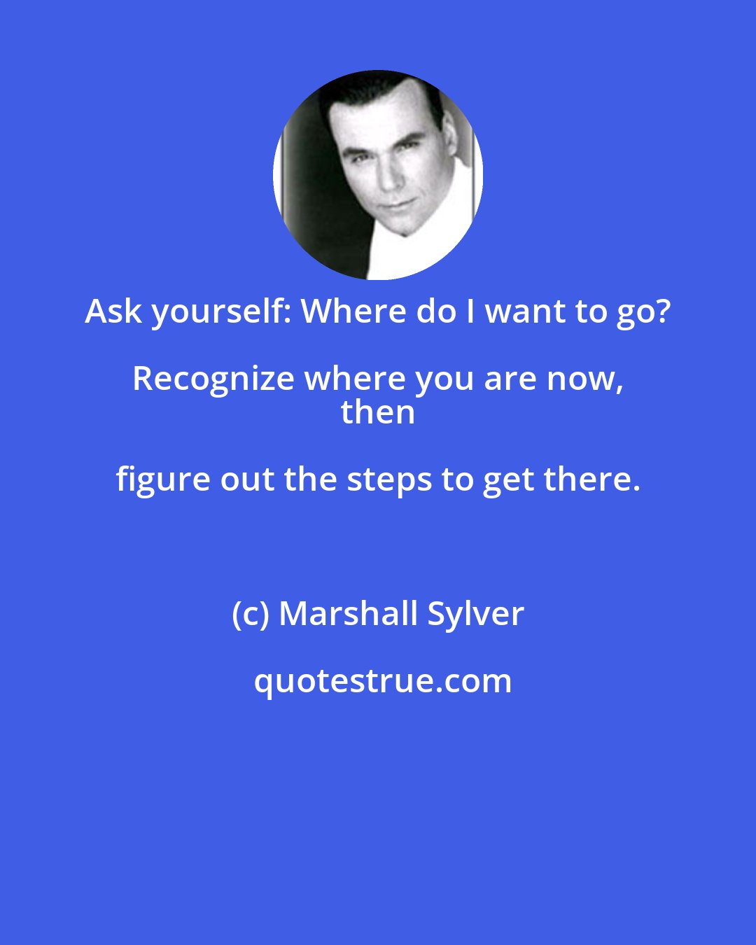 Marshall Sylver: Ask yourself: Where do I want to go? Recognize where you are now, 
 then figure out the steps to get there.