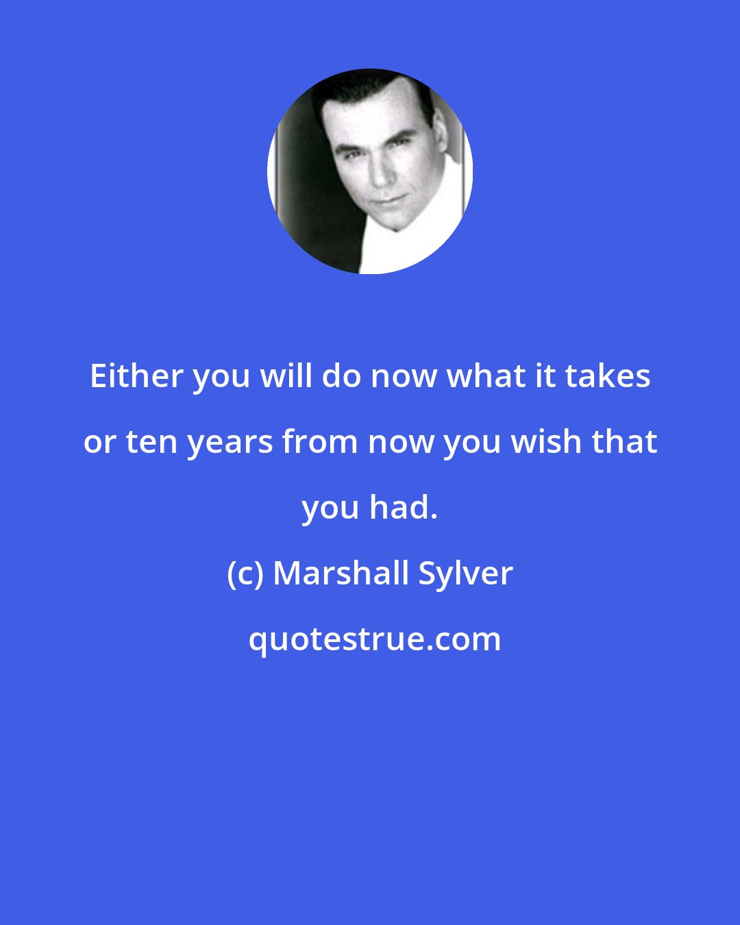 Marshall Sylver: Either you will do now what it takes or ten years from now you wish that you had.