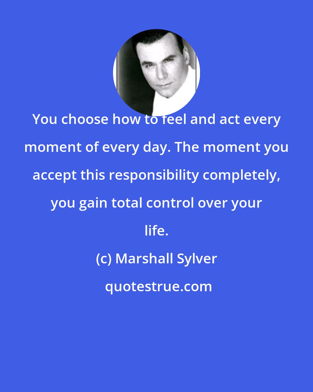 Marshall Sylver: You choose how to feel and act every moment of every day. The moment you accept this responsibility completely, you gain total control over your life.