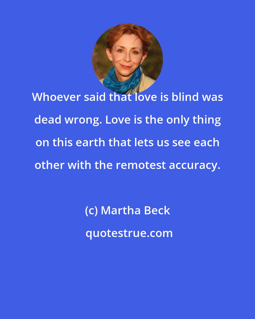 Martha Beck: Whoever said that love is blind was dead wrong. Love is the only thing on this earth that lets us see each other with the remotest accuracy.