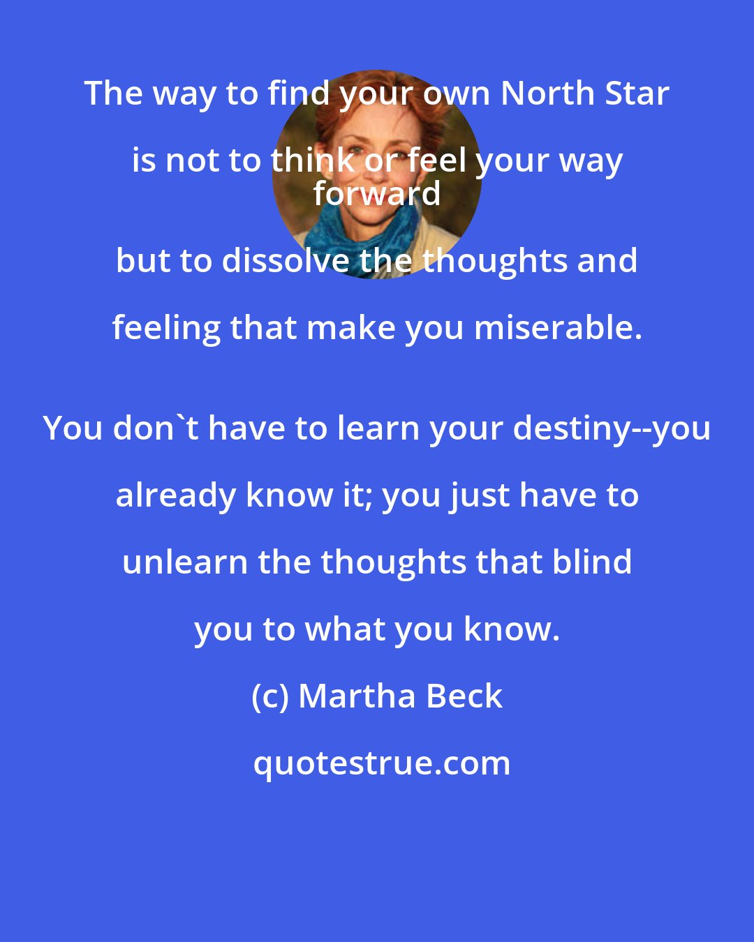 Martha Beck: The way to find your own North Star is not to think or feel your way 
 forward but to dissolve the thoughts and feeling that make you miserable. 
 You don't have to learn your destiny--you already know it; you just have to unlearn the thoughts that blind you to what you know.