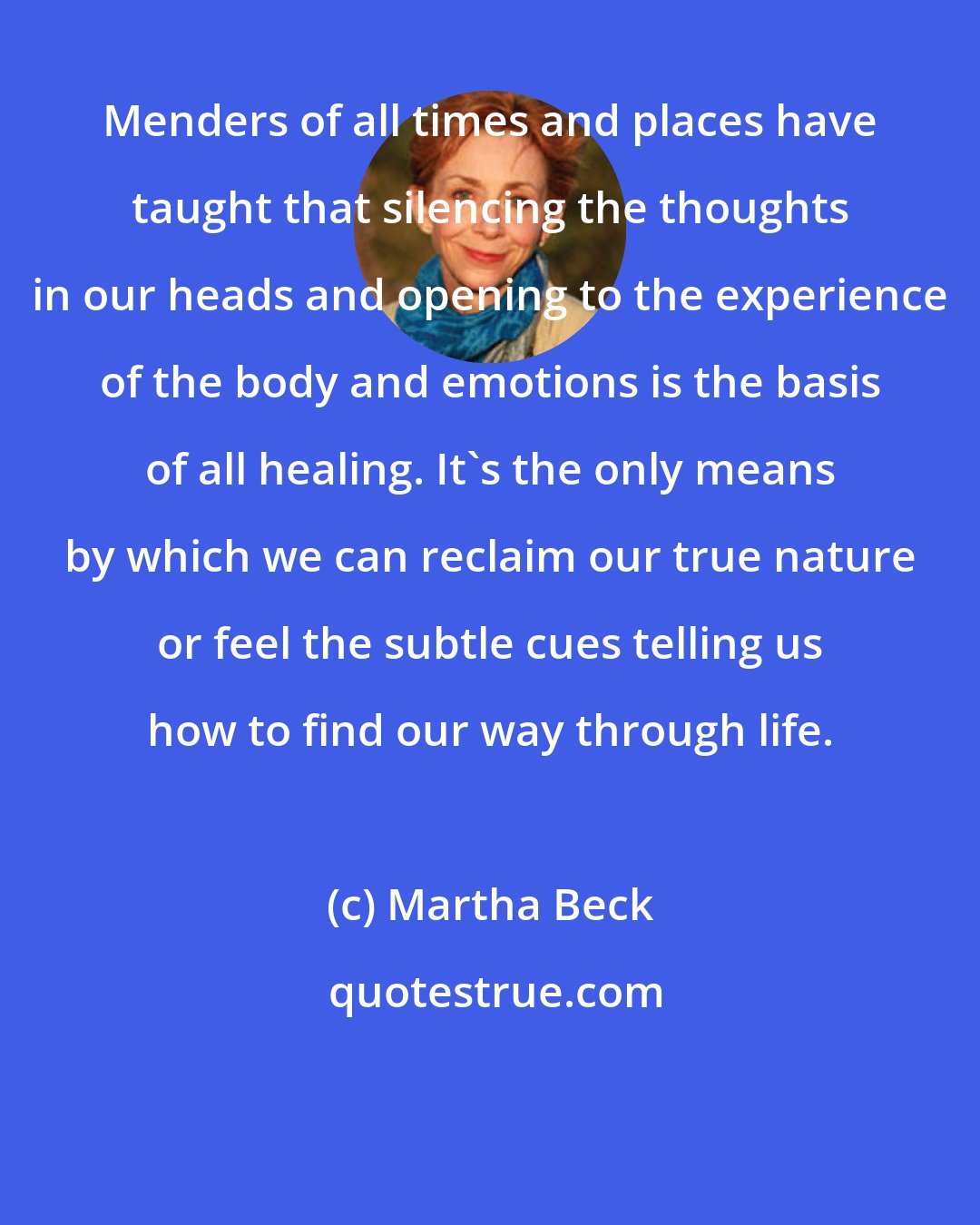 Martha Beck: Menders of all times and places have taught that silencing the thoughts in our heads and opening to the experience of the body and emotions is the basis of all healing. It's the only means by which we can reclaim our true nature or feel the subtle cues telling us how to find our way through life.