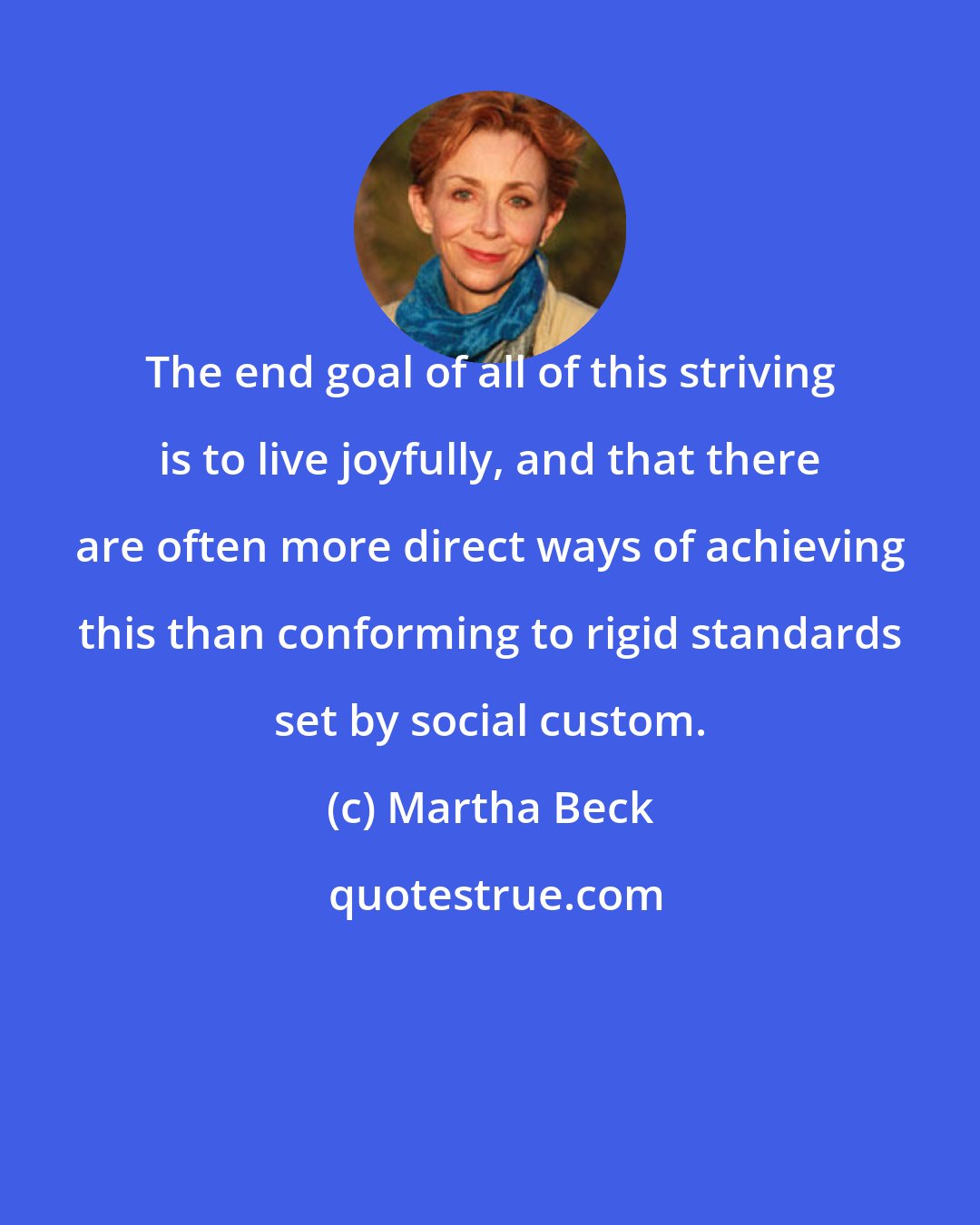 Martha Beck: The end goal of all of this striving is to live joyfully, and that there are often more direct ways of achieving this than conforming to rigid standards set by social custom.