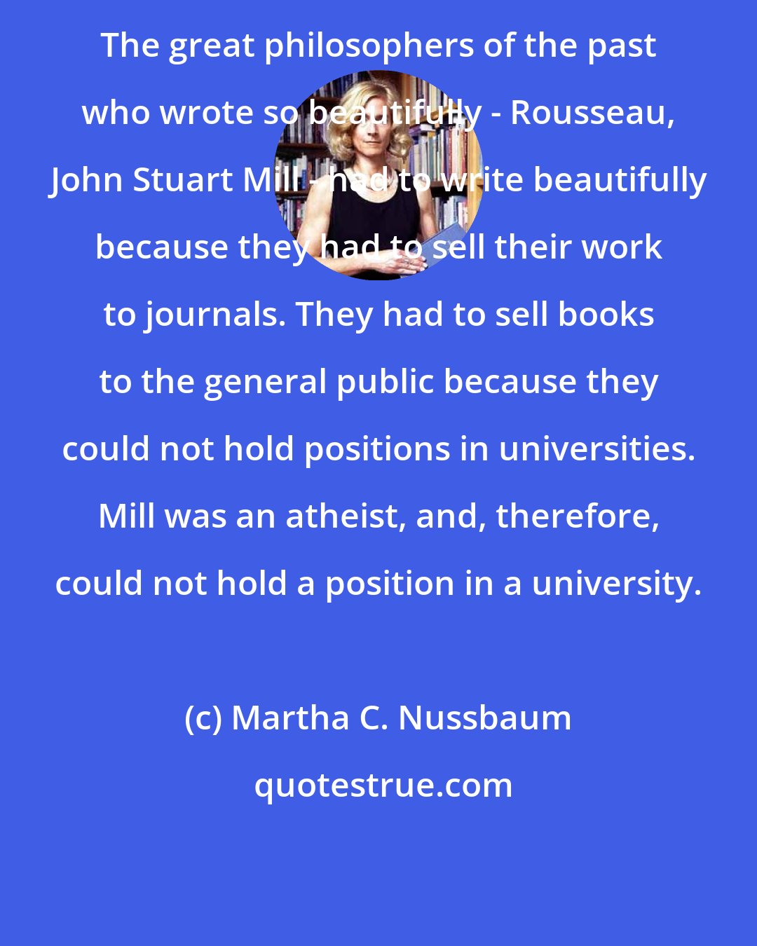 Martha C. Nussbaum: The great philosophers of the past who wrote so beautifully - Rousseau, John Stuart Mill - had to write beautifully because they had to sell their work to journals. They had to sell books to the general public because they could not hold positions in universities. Mill was an atheist, and, therefore, could not hold a position in a university.