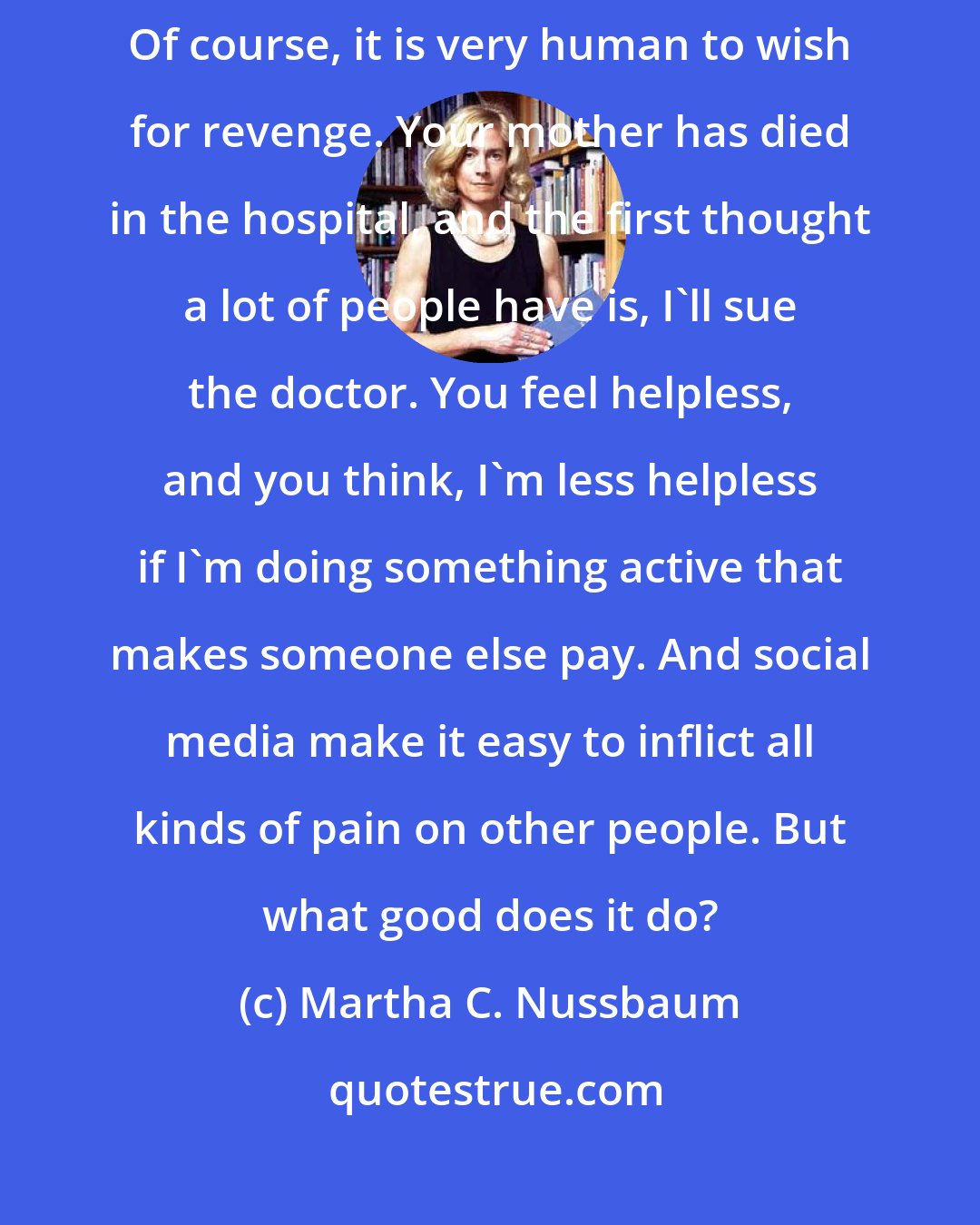 Martha C. Nussbaum: The thing that I find so bad about anger is the desire for payback. Of course, it is very human to wish for revenge. Your mother has died in the hospital, and the first thought a lot of people have is, I'll sue the doctor. You feel helpless, and you think, I'm less helpless if I'm doing something active that makes someone else pay. And social media make it easy to inflict all kinds of pain on other people. But what good does it do?