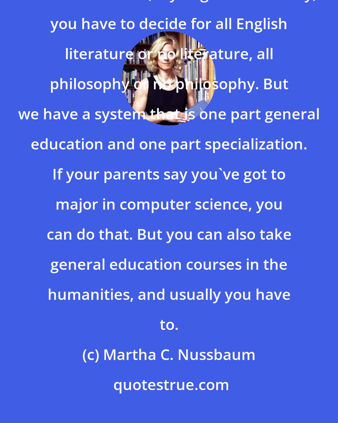 Martha C. Nussbaum: We are lucky in the United States to have our liberal arts system. In most countries, if you go to university, you have to decide for all English literature or no literature, all philosophy or no philosophy. But we have a system that is one part general education and one part specialization. If your parents say you've got to major in computer science, you can do that. But you can also take general education courses in the humanities, and usually you have to.