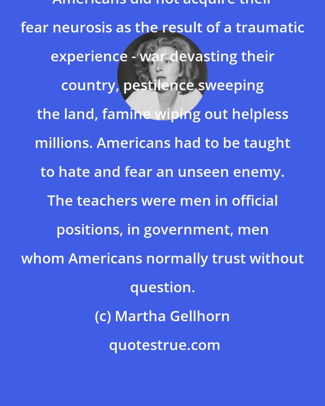 Martha Gellhorn: Americans did not acquire their fear neurosis as the result of a traumatic experience - war devasting their country, pestilence sweeping the land, famine wiping out helpless millions. Americans had to be taught to hate and fear an unseen enemy. The teachers were men in official positions, in government, men whom Americans normally trust without question.