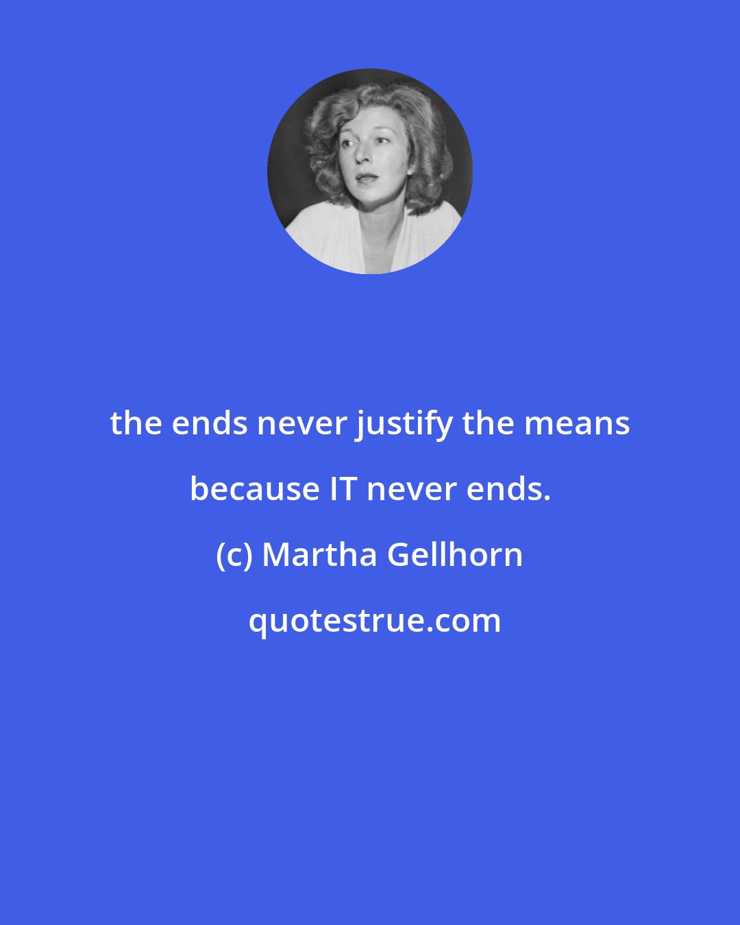 Martha Gellhorn: the ends never justify the means because IT never ends.