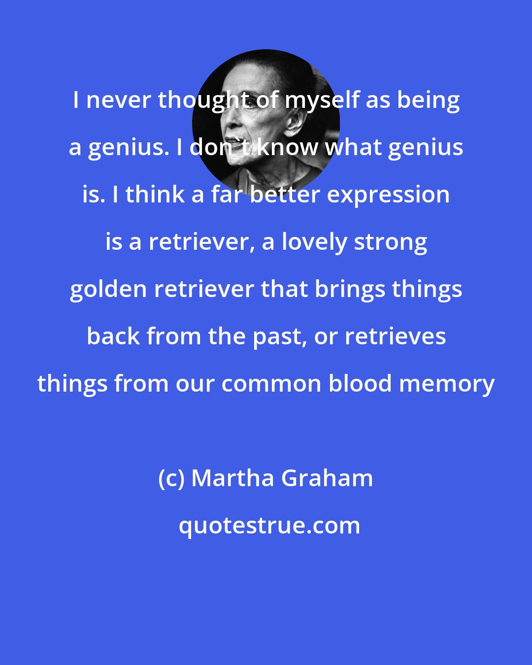 Martha Graham: I never thought of myself as being a genius. I don't know what genius is. I think a far better expression is a retriever, a lovely strong golden retriever that brings things back from the past, or retrieves things from our common blood memory