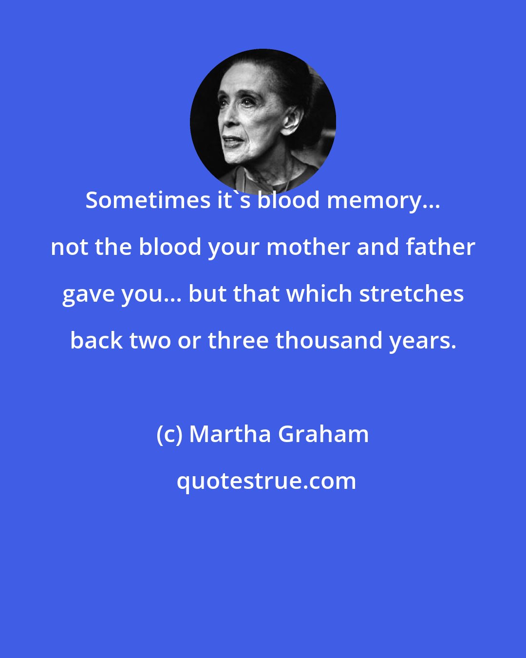 Martha Graham: Sometimes it's blood memory... not the blood your mother and father gave you... but that which stretches back two or three thousand years.