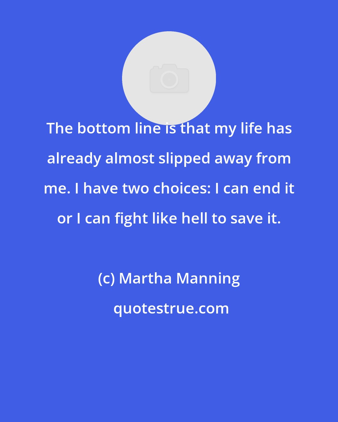 Martha Manning: The bottom line is that my life has already almost slipped away from me. I have two choices: I can end it or I can fight like hell to save it.